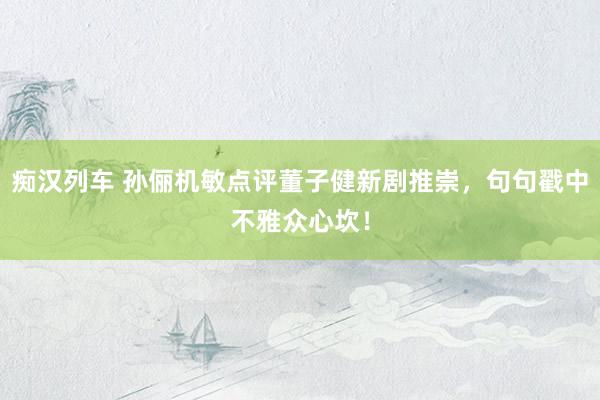   痴汉列车 孙俪机敏点评董子健新剧推崇，句句戳中不雅众心坎！