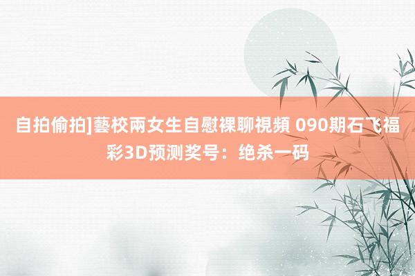   自拍偷拍]藝校兩女生自慰裸聊視頻 090期石飞福彩3D预测奖号：绝杀一码